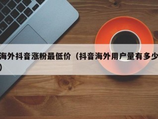 海外抖音涨粉最低价（抖音海外用户量有多少）