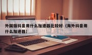 外国版抖音用什么加速器比较好（海外抖音用什么加速器）