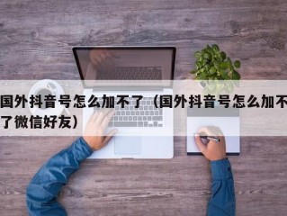 国外抖音号怎么加不了（国外抖音号怎么加不了微信好友）