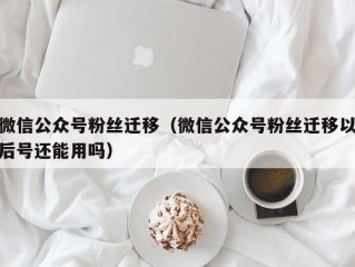 微信公众号粉丝迁移（微信公众号粉丝迁移以后号还能用吗）