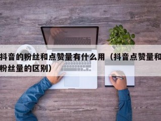 抖音的粉丝和点赞量有什么用（抖音点赞量和粉丝量的区别）