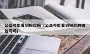 公众号能看到粉丝吗（公众号能看到粉丝的微信号吗）