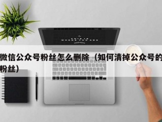 微信公众号粉丝怎么删除（如何清掉公众号的粉丝）