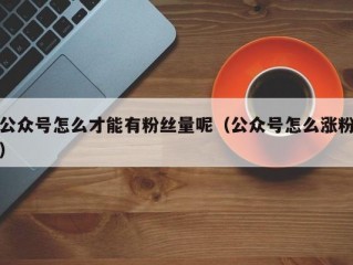 公众号怎么才能有粉丝量呢（公众号怎么涨粉）