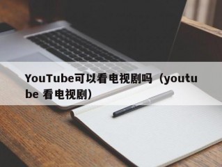 YouTube可以看电视剧吗（youtube 看电视剧）