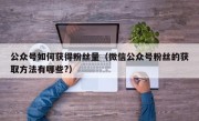 公众号如何获得粉丝量（微信公众号粉丝的获取方法有哪些?）