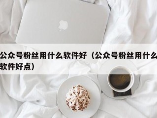 公众号粉丝用什么软件好（公众号粉丝用什么软件好点）