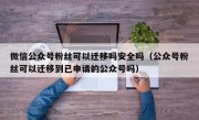 微信公众号粉丝可以迁移吗安全吗（公众号粉丝可以迁移到已申请的公众号吗）