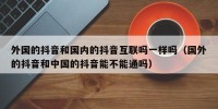 外国的抖音和国内的抖音互联吗一样吗（国外的抖音和中国的抖音能不能通吗）