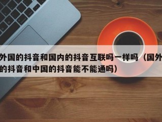 外国的抖音和国内的抖音互联吗一样吗（国外的抖音和中国的抖音能不能通吗）