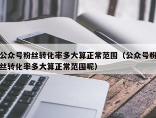 公众号粉丝转化率多大算正常范围（公众号粉丝转化率多大算正常范围呢）