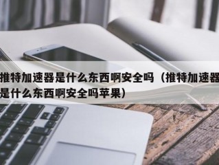 推特加速器是什么东西啊安全吗（推特加速器是什么东西啊安全吗苹果）