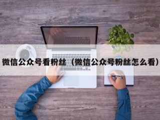 微信公众号看粉丝（微信公众号粉丝怎么看）