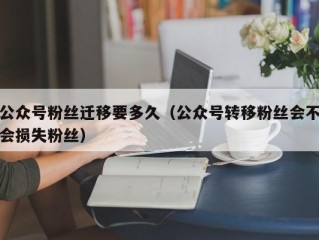 公众号粉丝迁移要多久（公众号转移粉丝会不会损失粉丝）