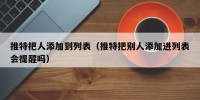 推特把人添加到列表（推特把别人添加进列表会提醒吗）