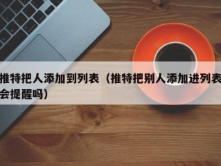 推特把人添加到列表（推特把别人添加进列表会提醒吗）