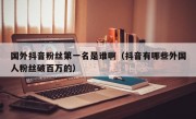 国外抖音粉丝第一名是谁啊（抖音有哪些外国人粉丝破百万的）