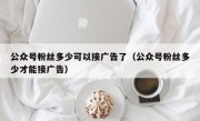 公众号粉丝多少可以接广告了（公众号粉丝多少才能接广告）