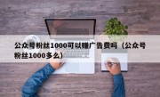 公众号粉丝1000可以赚广告费吗（公众号粉丝1000多么）