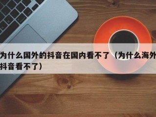 为什么国外的抖音在国内看不了（为什么海外抖音看不了）