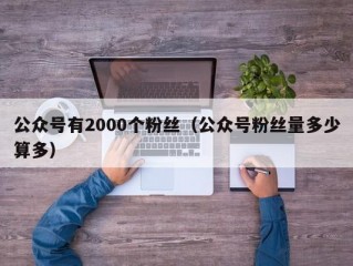 公众号有2000个粉丝（公众号粉丝量多少算多）