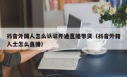 抖音外国人怎么认证开通直播带货（抖音外籍人士怎么直播）