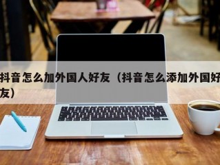 抖音怎么加外国人好友（抖音怎么添加外国好友）