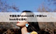 中国能用Facebook吗（中国facebook可以用吗）