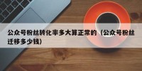 公众号粉丝转化率多大算正常的（公众号粉丝迁移多少钱）