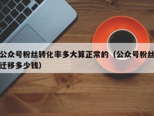 公众号粉丝转化率多大算正常的（公众号粉丝迁移多少钱）