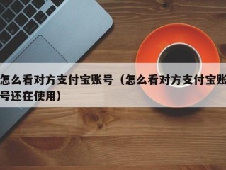 怎么看对方支付宝账号（怎么看对方支付宝账号还在使用）