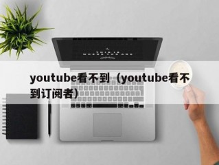 youtube看不到（youtube看不到订阅者）