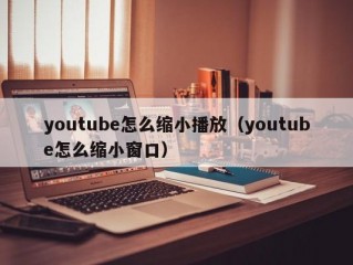 youtube怎么缩小播放（youtube怎么缩小窗口）