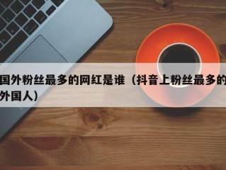 国外粉丝最多的网红是谁（抖音上粉丝最多的外国人）