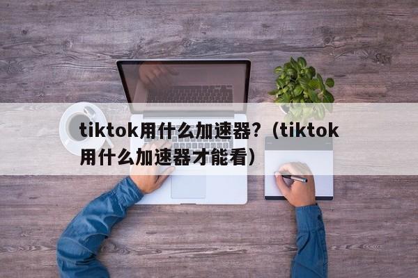 tiktok用什么加速器?（tiktok用什么加速器才能看） 第1张