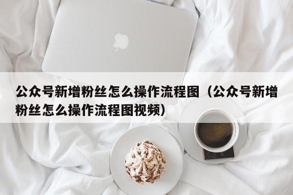 公众号新增粉丝怎么操作流程图（公众号新增粉丝怎么操作流程图视频） 第1张