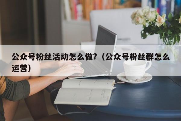 公众号粉丝活动怎么做?（公众号粉丝群怎么运营） 第1张