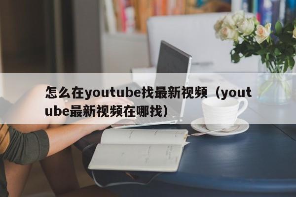 怎么在youtube找最新视频（youtube最新视频在哪找） 第1张