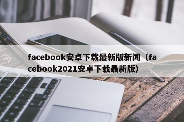 facebook安卓下载最新版新闻（facebook2021安卓下载最新版） 第1张