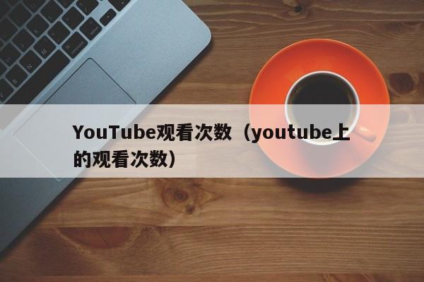 YouTube观看次数（youtube上的观看次数） 第1张