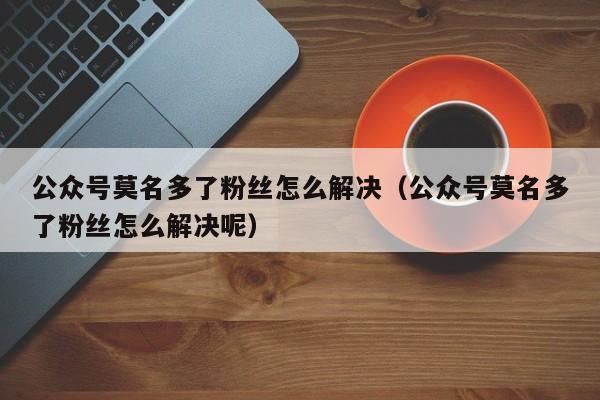 公众号莫名多了粉丝怎么解决（公众号莫名多了粉丝怎么解决呢） 第1张