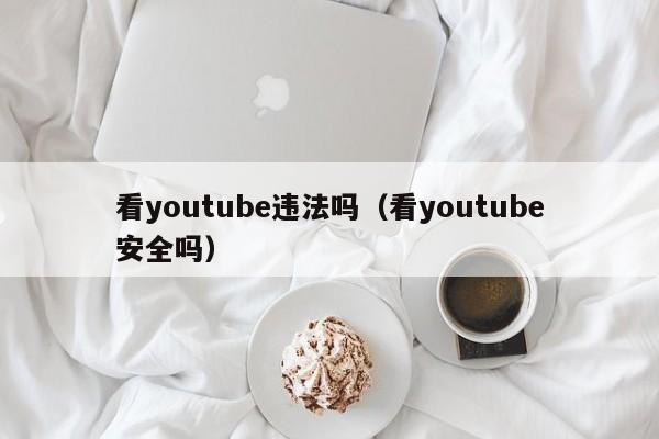 看youtube违法吗（看youtube安全吗） 第1张