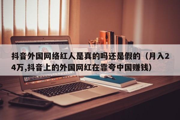 抖音外国网络红人是真的吗还是假的（月入24万,抖音上的外国网红在靠夸中国赚钱） 第1张