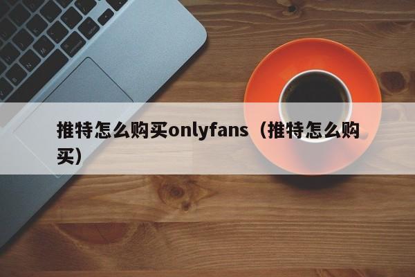 推特怎么购买onlyfans（推特怎么购买） 第1张