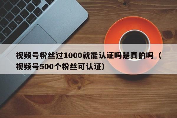 视频号粉丝过1000就能认证吗是真的吗（视频号500个粉丝可认证） 第1张