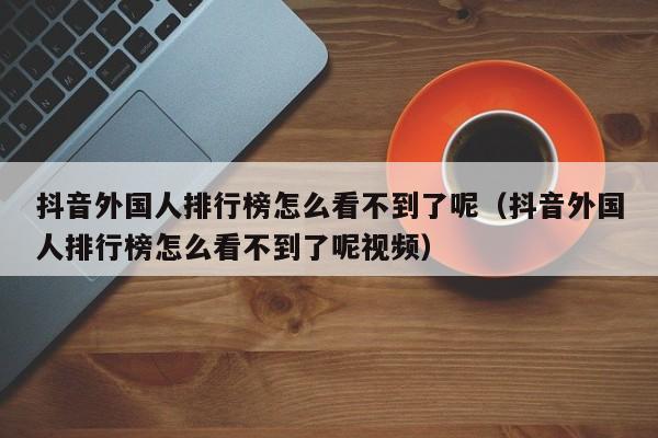 抖音外国人排行榜怎么看不到了呢（抖音外国人排行榜怎么看不到了呢视频） 第1张