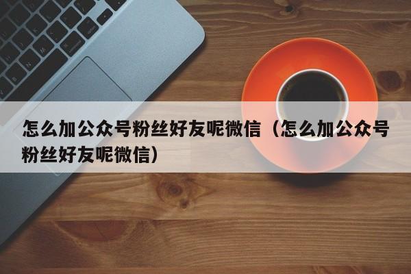 怎么加公众号粉丝好友呢微信（怎么加公众号粉丝好友呢微信） 第1张