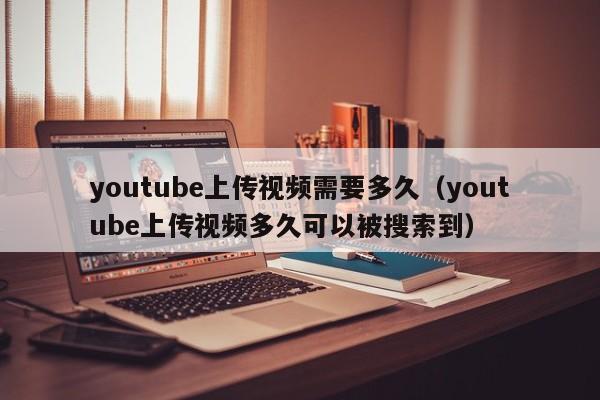 youtube上传视频需要多久（youtube上传视频多久可以被搜索到） 第1张