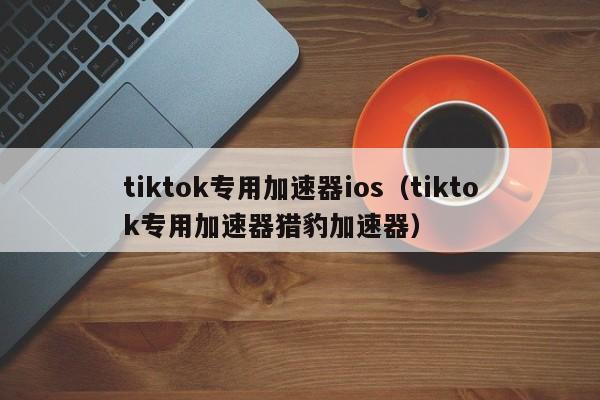 tiktok专用加速器ios（tiktok专用加速器猎豹加速器） 第1张