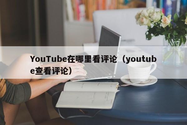 YouTube在哪里看评论（youtube查看评论） 第1张